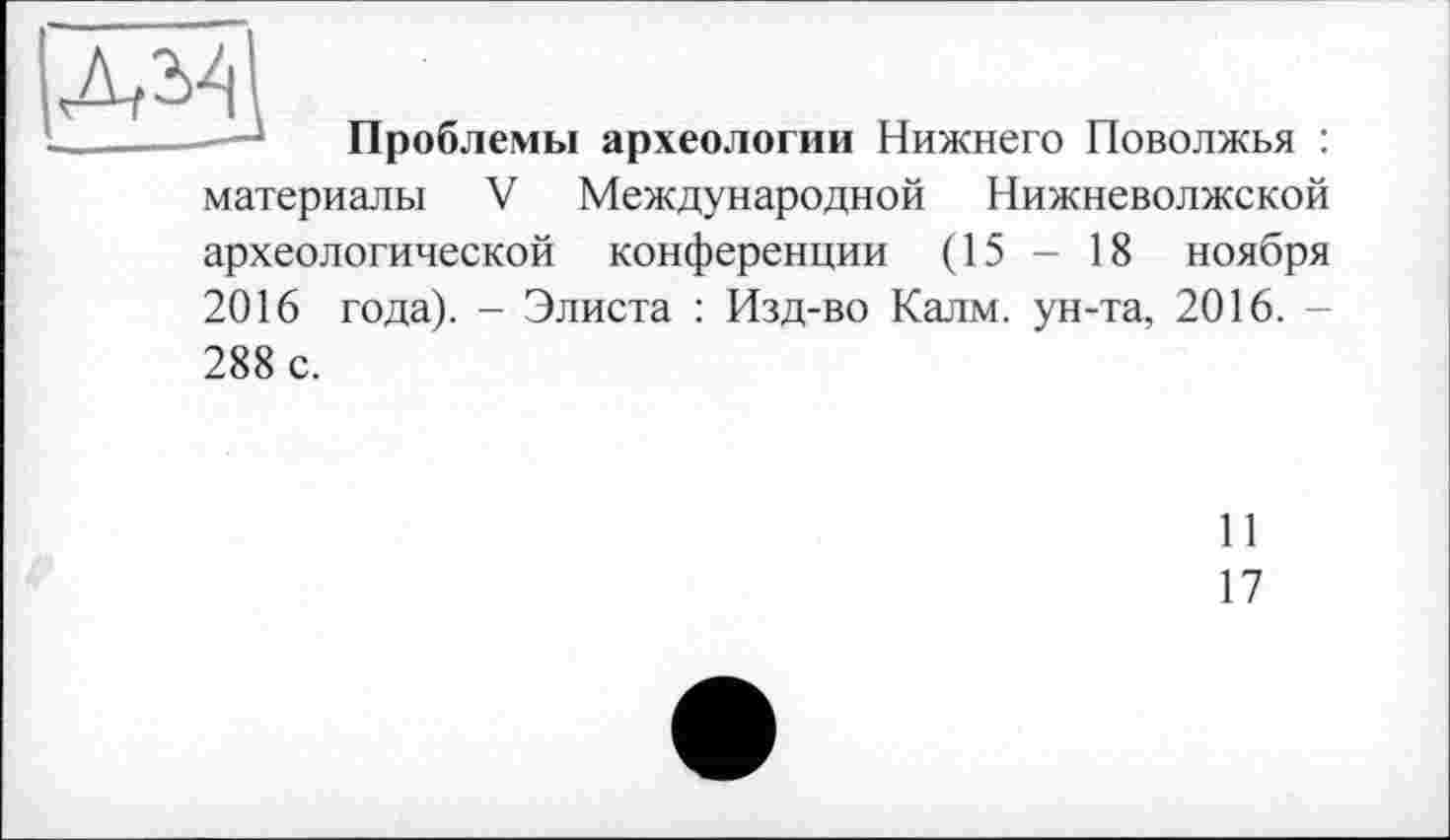 ﻿лМ
Проблемы археологии Нижнего Поволжья : материалы V Международной Нижневолжской археологической конференции (15 - 18 ноября 2016 года). - Элиста : Изд-во Калм, ун-та, 2016. -288 с.
11
17